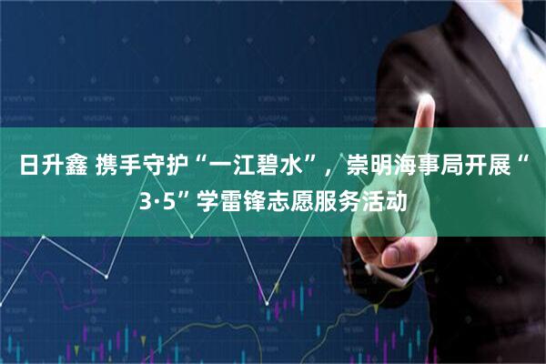 日升鑫 携手守护“一江碧水”，崇明海事局开展“3·5”学雷锋志愿服务活动