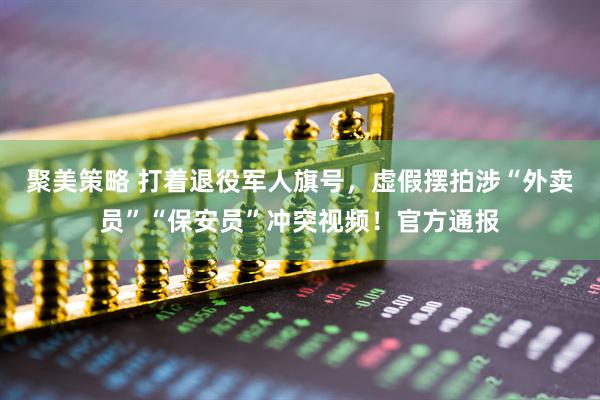 聚美策略 打着退役军人旗号，虚假摆拍涉“外卖员”“保安员”冲突视频！官方通报