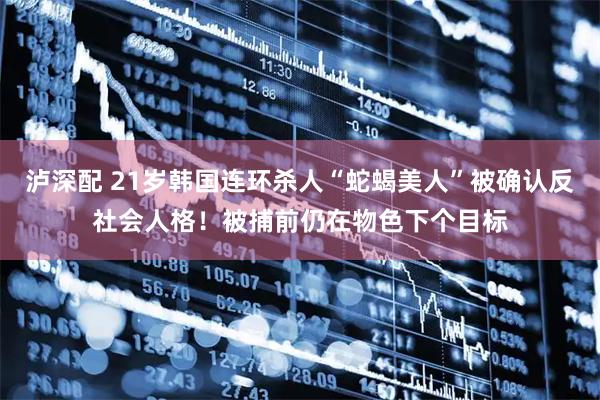 泸深配 21岁韩国连环杀人“蛇蝎美人”被确认反社会人格！被捕前仍在物色下个目标
