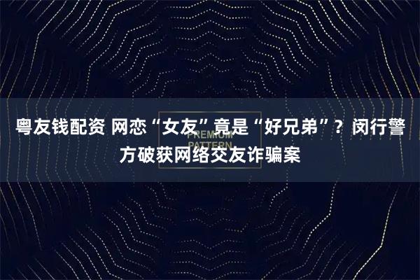 粤友钱配资 网恋“女友”竟是“好兄弟”？闵行警方破获网络交友诈骗案