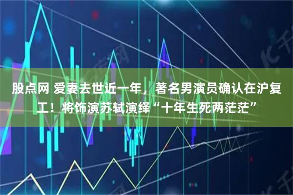 股点网 爱妻去世近一年，著名男演员确认在沪复工！将饰演苏轼演绎“十年生死两茫茫”
