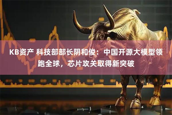 KB资产 科技部部长阴和俊：中国开源大模型领跑全球，芯片攻关取得新突破