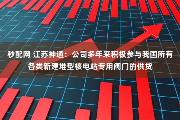 秒配网 江苏神通：公司多年来积极参与我国所有各类新建堆型核电站专用阀门的供货