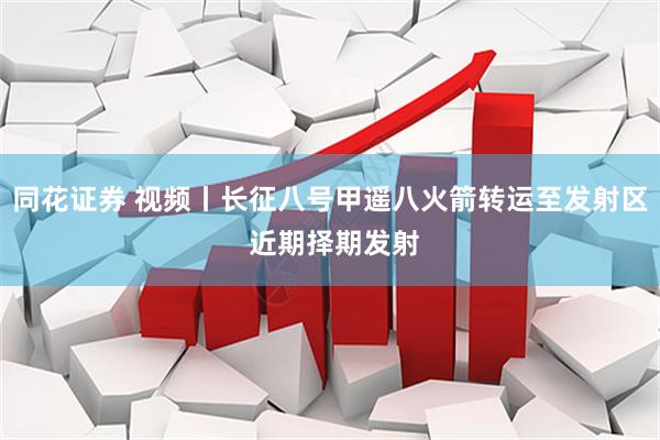 同花证券 视频丨长征八号甲遥八火箭转运至发射区 近期择期发射