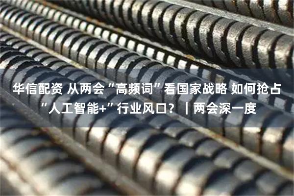 华信配资 从两会“高频词”看国家战略 如何抢占“人工智能+”行业风口？｜两会深一度