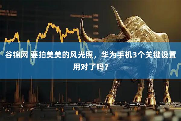 谷锦网 要拍美美的风光照，华为手机3个关键设置用对了吗？