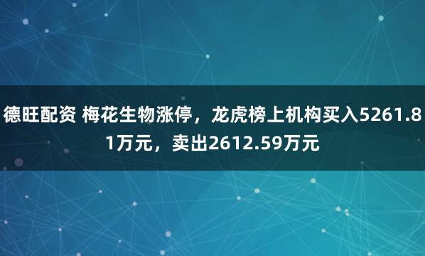 德旺配资 梅花生物涨停，龙虎榜上机构买入5261.81万元，卖出2612.59万元