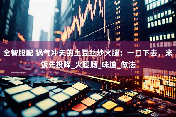 全智股配 锅气冲天的土豆丝炒火腿：一口下去，米饭先投降_火腿肠_味道_做法