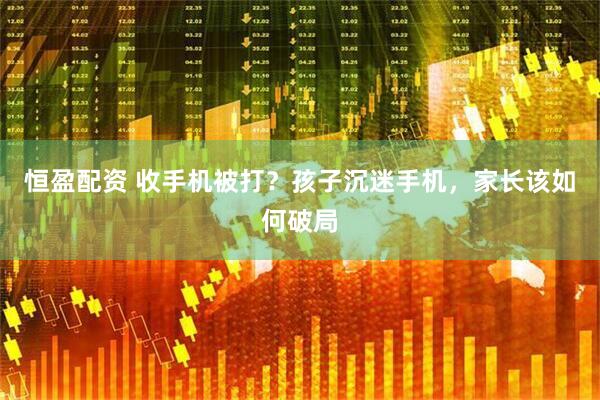 恒盈配资 收手机被打？孩子沉迷手机，家长该如何破局