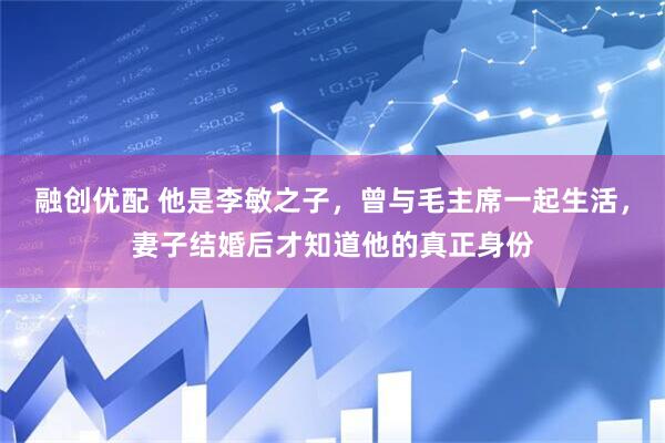 融创优配 他是李敏之子，曾与毛主席一起生活，妻子结婚后才知道他的真正身份