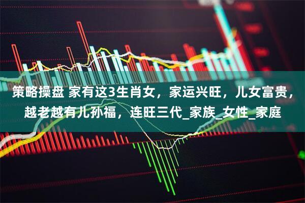 策略操盘 家有这3生肖女，家运兴旺，儿女富贵，越老越有儿孙福，连旺三代_家族_女性_家庭