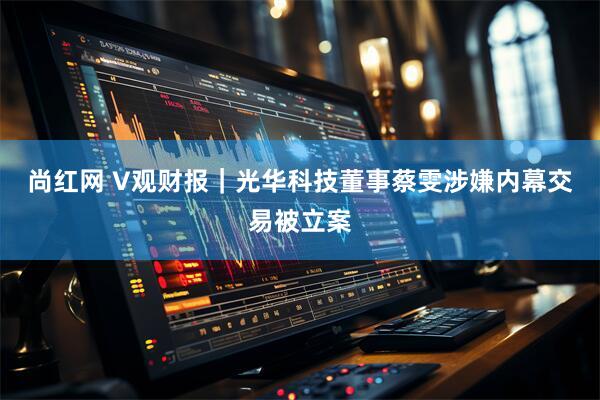 尚红网 V观财报｜光华科技董事蔡雯涉嫌内幕交易被立案