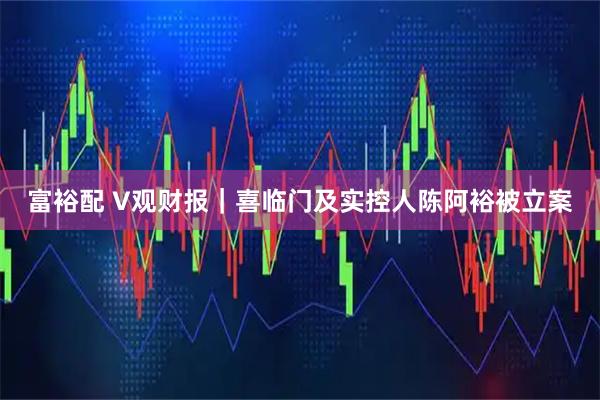 富裕配 V观财报｜喜临门及实控人陈阿裕被立案