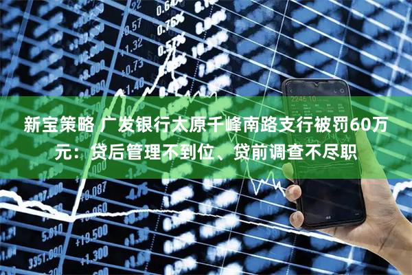 新宝策略 广发银行太原千峰南路支行被罚60万元：贷后管理不到位、贷前调查不尽职
