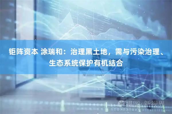 钜阵资本 涂瑞和：治理黑土地，需与污染治理、生态系统保护有机结合