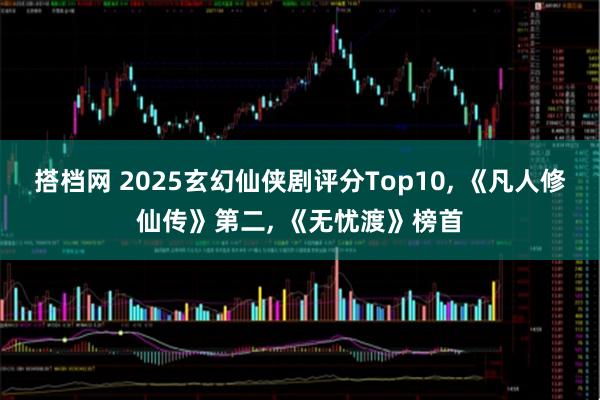 搭档网 2025玄幻仙侠剧评分Top10, 《凡人修仙传》第二, 《无忧渡》榜首