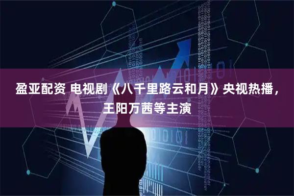 盈亚配资 电视剧《八千里路云和月》央视热播，王阳万茜等主演