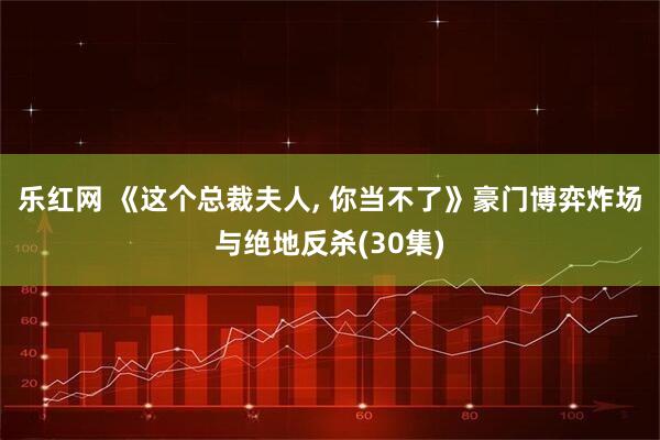乐红网 《这个总裁夫人, 你当不了》豪门博弈炸场与绝地反杀(30集)