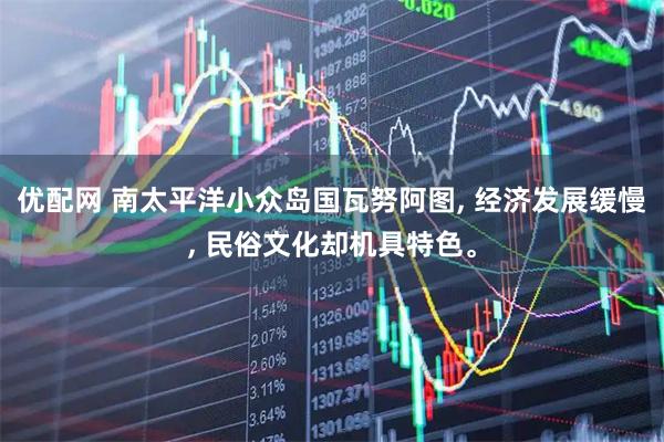优配网 南太平洋小众岛国瓦努阿图, 经济发展缓慢, 民俗文化却机具特色。
