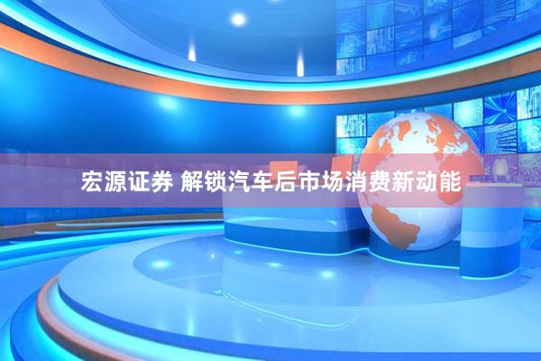 宏源证券 解锁汽车后市场消费新动能