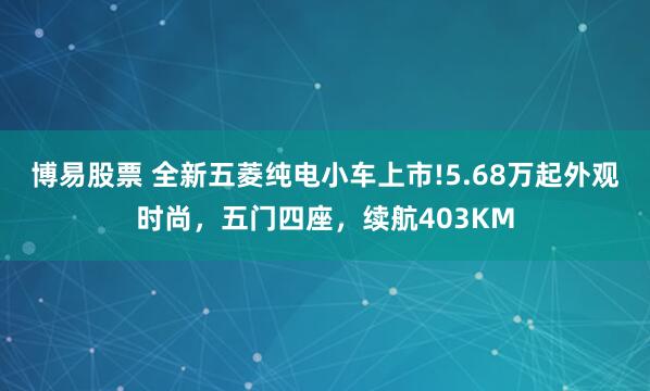 博易股票 全新五菱纯电小车上市!5.68万起外观时尚，五门四座，续航403KM