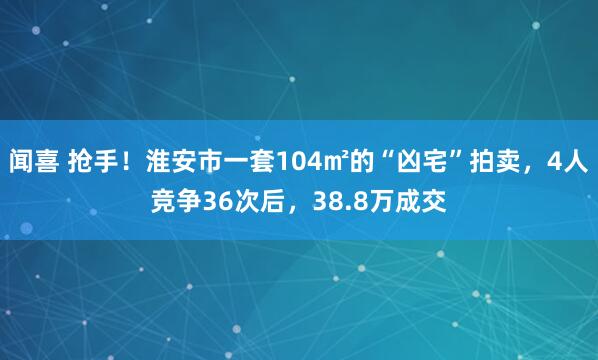 闻喜 抢手！淮安市一套104㎡的“凶宅”拍卖，4人竞争36次后，38.8万成交