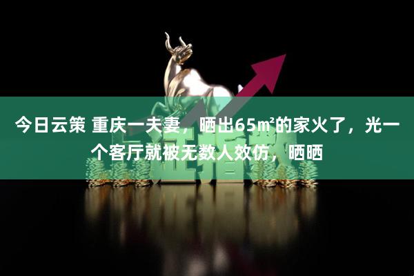 今日云策 重庆一夫妻，晒出65㎡的家火了，光一个客厅就被无数人效仿，晒晒