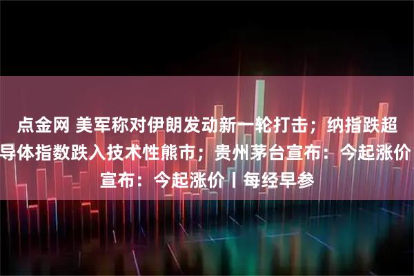 点金网 美军称对伊朗发动新一轮打击；纳指跌超1% 费城半导体指数跌入技术性熊市；贵州茅台宣布：今起涨价丨每经早参