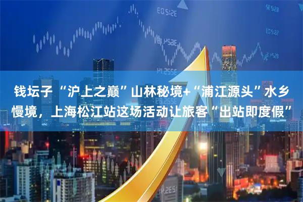 钱坛子 “沪上之巅”山林秘境+“浦江源头”水乡慢境，上海松江站这场活动让旅客“出站即度假”