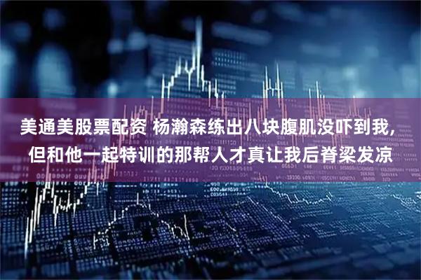 美通美股票配资 杨瀚森练出八块腹肌没吓到我, 但和他一起特训的那帮人才真让我后脊梁发凉