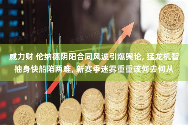 威力财 伦纳德阴阳合同风波引爆舆论, 猛龙机智抽身快船陷两难, 新赛季迷雾重重该何去何从
