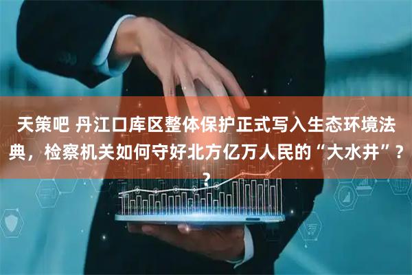 天策吧 丹江口库区整体保护正式写入生态环境法典，检察机关如何守好北方亿万人民的“大水井”？