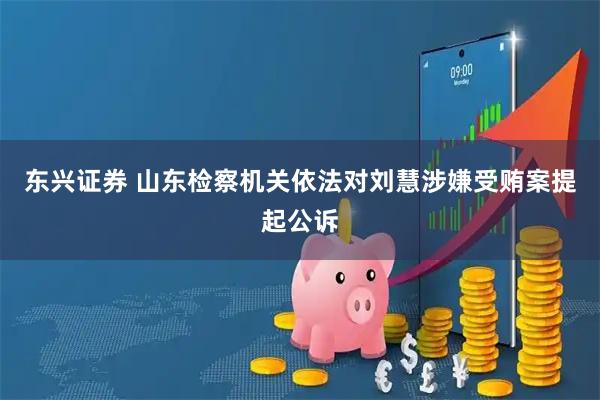 东兴证券 山东检察机关依法对刘慧涉嫌受贿案提起公诉