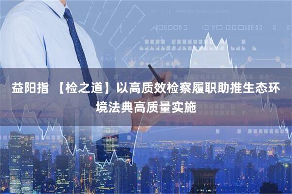 益阳指 【检之道】以高质效检察履职助推生态环境法典高质量实施