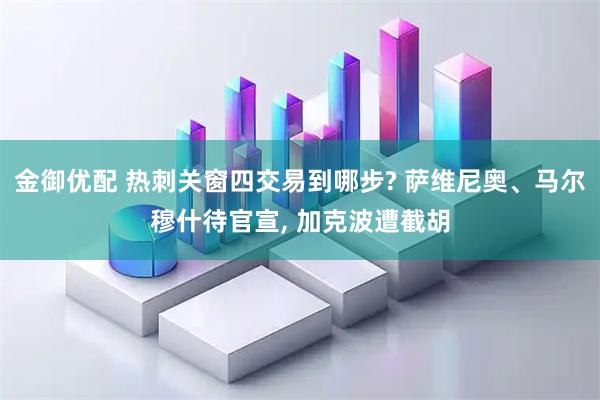 金御优配 热刺关窗四交易到哪步? 萨维尼奥、马尔穆什待官宣, 加克波遭截胡