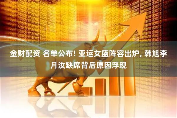 金财配资 名单公布! 亚运女篮阵容出炉, 韩旭李月汝缺席背后原因浮现