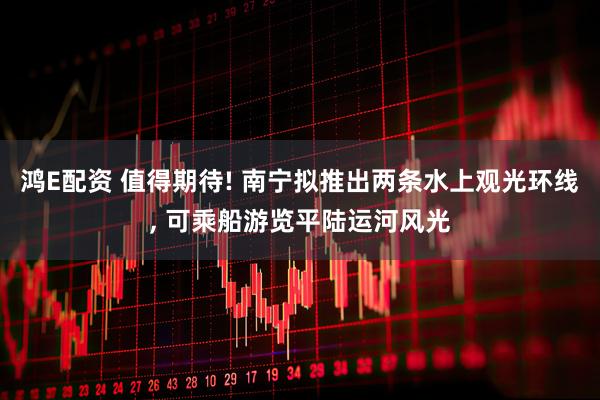鸿E配资 值得期待! 南宁拟推出两条水上观光环线, 可乘船游览平陆运河风光