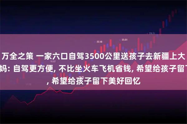 万全之策 一家六口自驾3500公里送孩子去新疆上大学, 孩子妈妈: 自驾更方便, 不比坐火车飞机省钱, 希望给孩子留下美好回忆