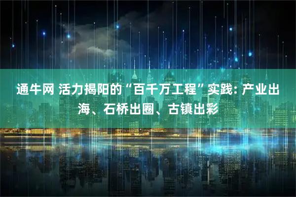 通牛网 活力揭阳的“百千万工程”实践: 产业出海、石桥出圈、古镇出彩