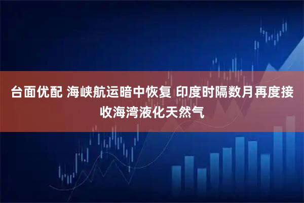 台面优配 海峡航运暗中恢复 印度时隔数月再度接收海湾液化天然气